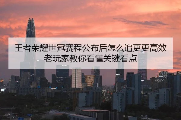王者荣耀世冠赛程公布后怎么追更更高效老玩家教你看懂关键看点