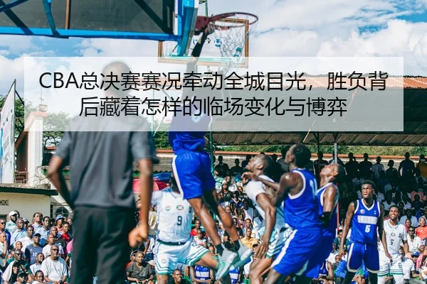 CBA总决赛赛况牵动全城目光，胜负背后藏着怎样的临场变化与博弈